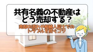 共有名義の不動産はどう売却する？売却の流れや相続人同士でのトラブルを防ぐコツ